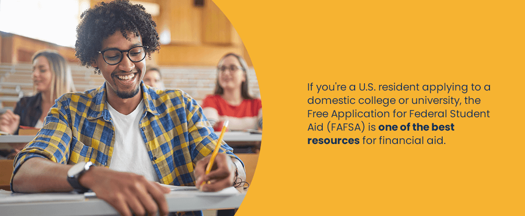 If you're a U.S. resident applying to a domestic college or university, the Free Application for Federal Student Aid (FAFSA) is one of the best resources for financial aid.