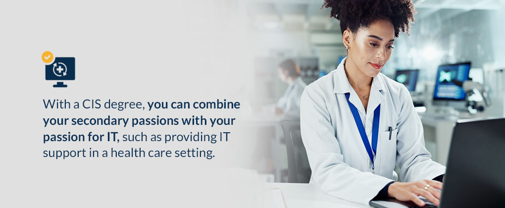 With a CIS degree, you can combine your secondary passions with your passion for IT, such as providing IT support in a health care setting.