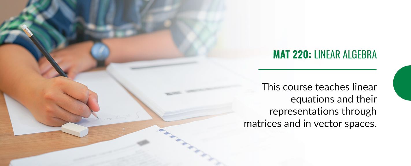 MAT 220: Linear Algebra - This course teaches linear equations and their representations through matrices and in vector spaces. 