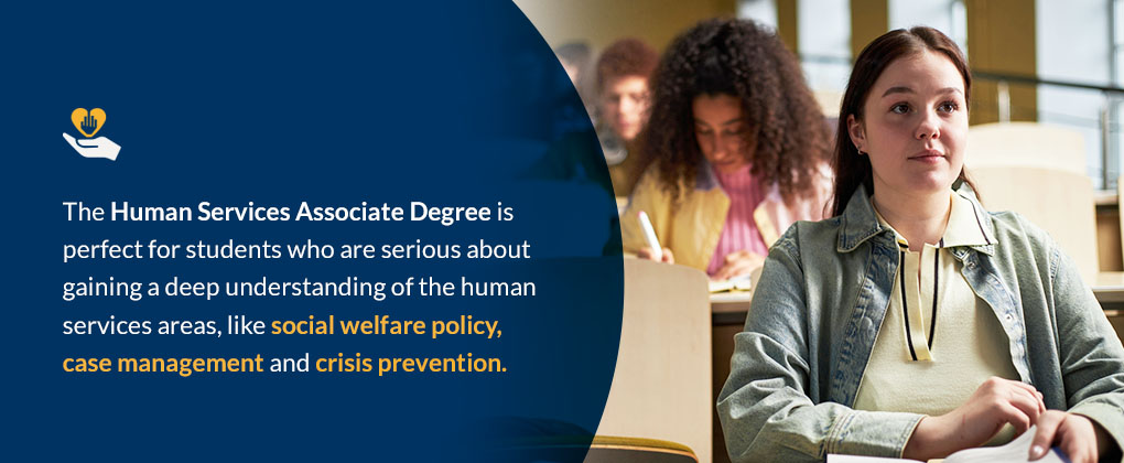 The Human Services Associate Degree is perfect for students who are serious about gaining a deep understanding of the human services areas, like social welfare policy, case management and crisis prevention.